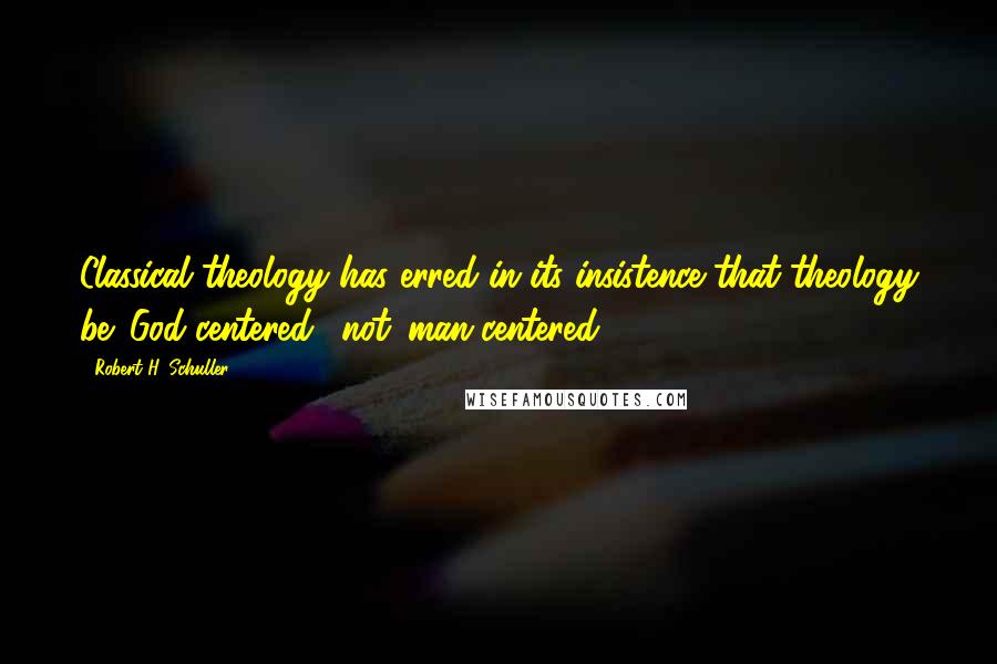 Robert H. Schuller Quotes: Classical theology has erred in its insistence that theology be 'God-centered,' not 'man-centered'.