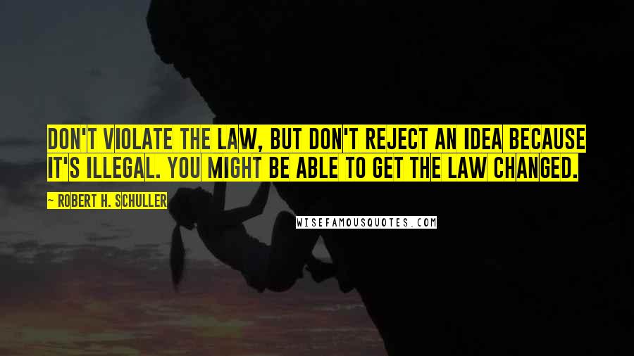 Robert H. Schuller Quotes: Don't violate the law, but don't reject an idea because it's illegal. You might be able to get the law changed.