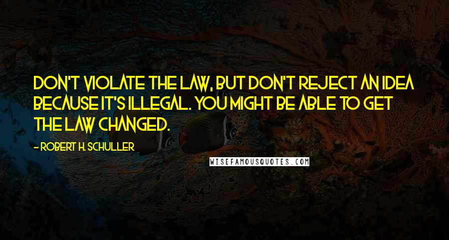 Robert H. Schuller Quotes: Don't violate the law, but don't reject an idea because it's illegal. You might be able to get the law changed.