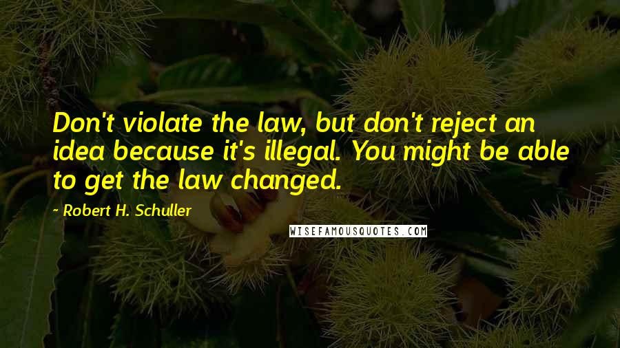 Robert H. Schuller Quotes: Don't violate the law, but don't reject an idea because it's illegal. You might be able to get the law changed.