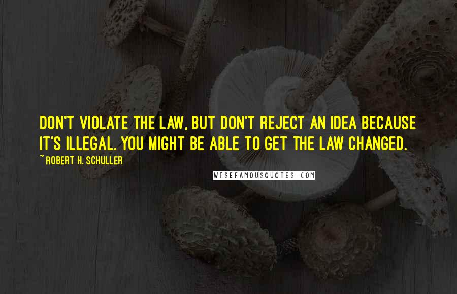 Robert H. Schuller Quotes: Don't violate the law, but don't reject an idea because it's illegal. You might be able to get the law changed.