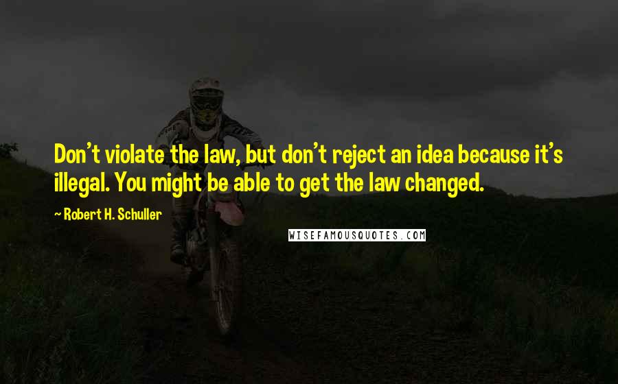 Robert H. Schuller Quotes: Don't violate the law, but don't reject an idea because it's illegal. You might be able to get the law changed.