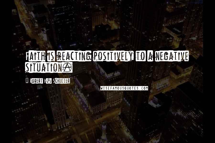 Robert H. Schuller Quotes: Faith is reacting positively to a negative situation.