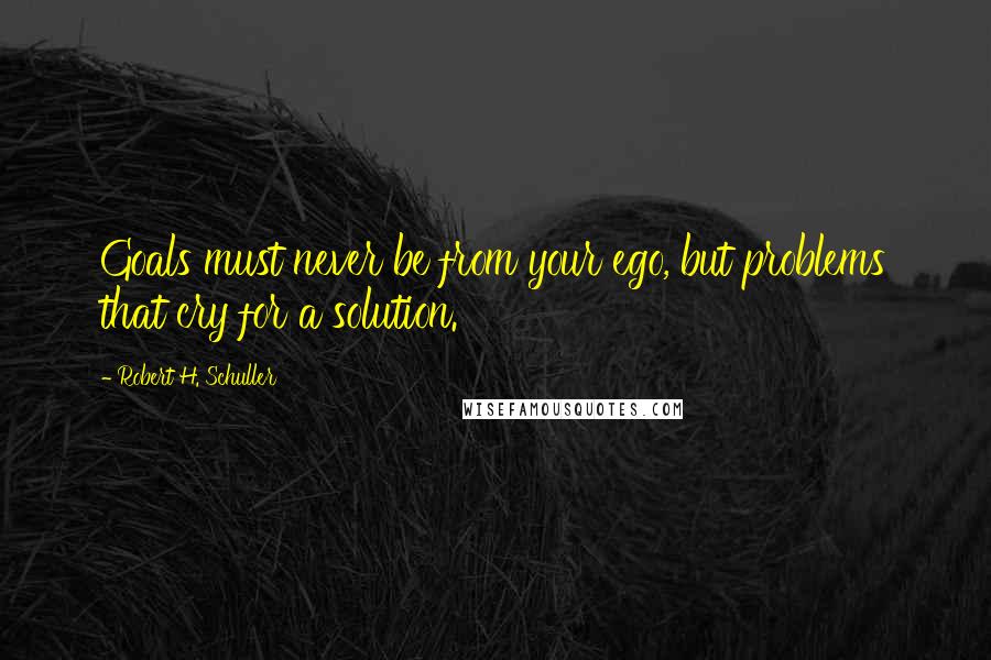 Robert H. Schuller Quotes: Goals must never be from your ego, but problems that cry for a solution.