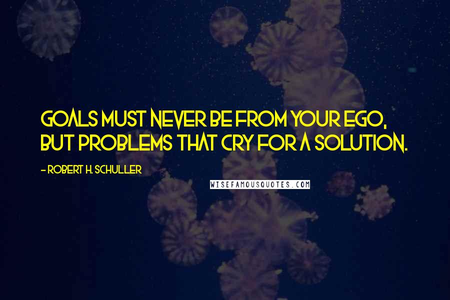 Robert H. Schuller Quotes: Goals must never be from your ego, but problems that cry for a solution.