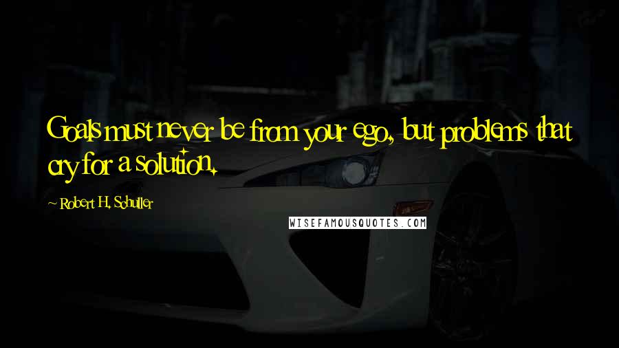 Robert H. Schuller Quotes: Goals must never be from your ego, but problems that cry for a solution.