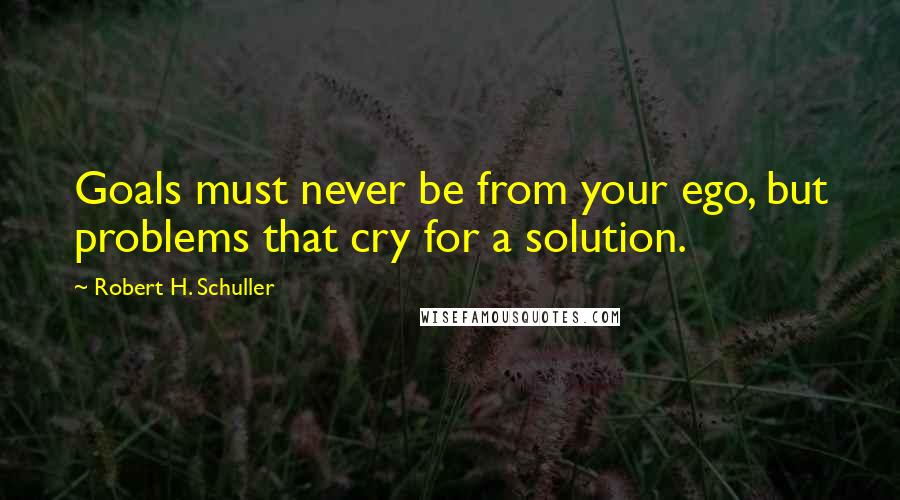 Robert H. Schuller Quotes: Goals must never be from your ego, but problems that cry for a solution.