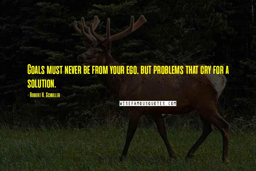 Robert H. Schuller Quotes: Goals must never be from your ego, but problems that cry for a solution.