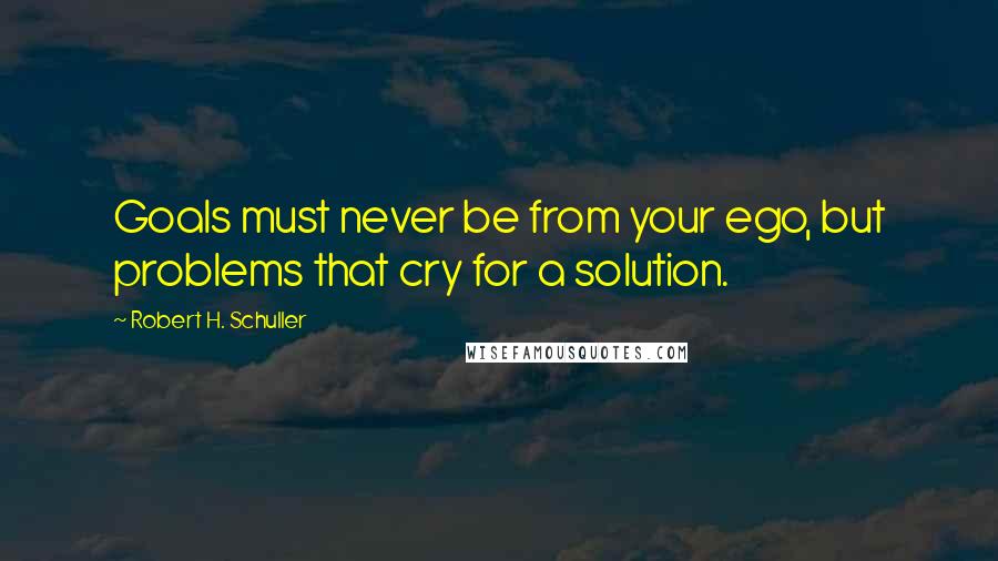 Robert H. Schuller Quotes: Goals must never be from your ego, but problems that cry for a solution.