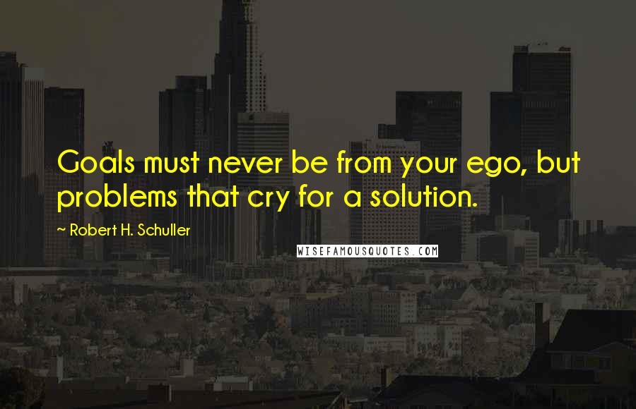 Robert H. Schuller Quotes: Goals must never be from your ego, but problems that cry for a solution.