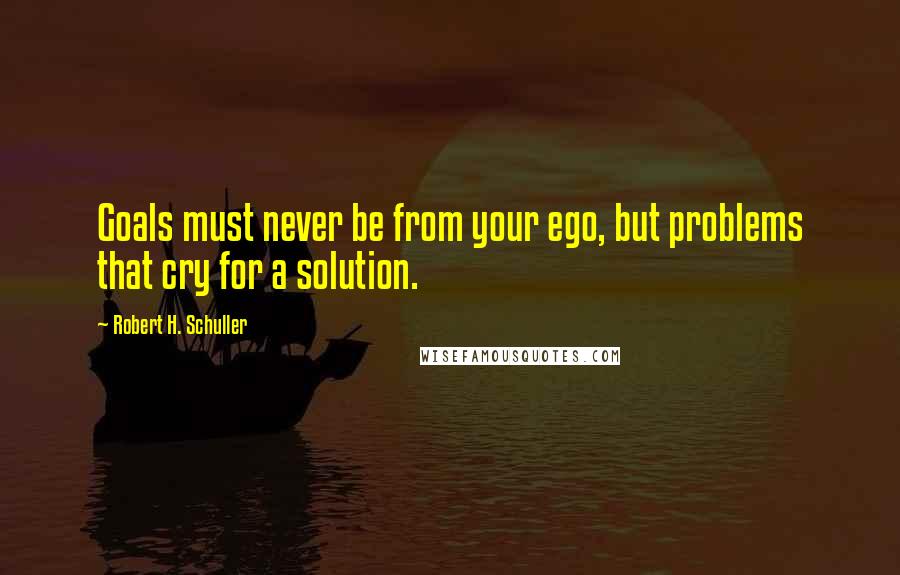 Robert H. Schuller Quotes: Goals must never be from your ego, but problems that cry for a solution.