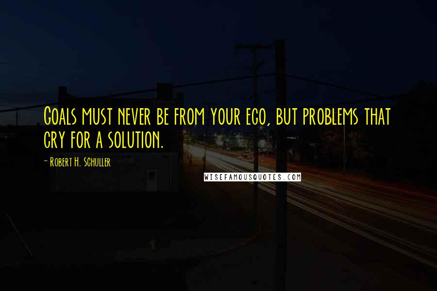 Robert H. Schuller Quotes: Goals must never be from your ego, but problems that cry for a solution.