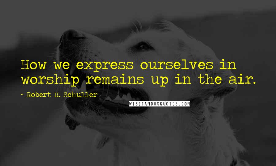 Robert H. Schuller Quotes: How we express ourselves in worship remains up in the air.