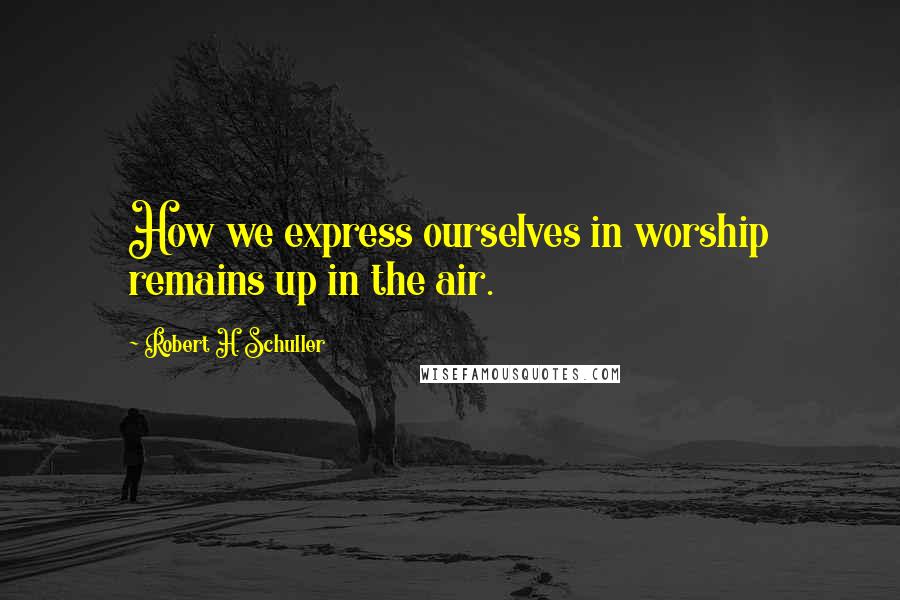 Robert H. Schuller Quotes: How we express ourselves in worship remains up in the air.