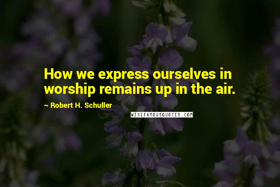 Robert H. Schuller Quotes: How we express ourselves in worship remains up in the air.