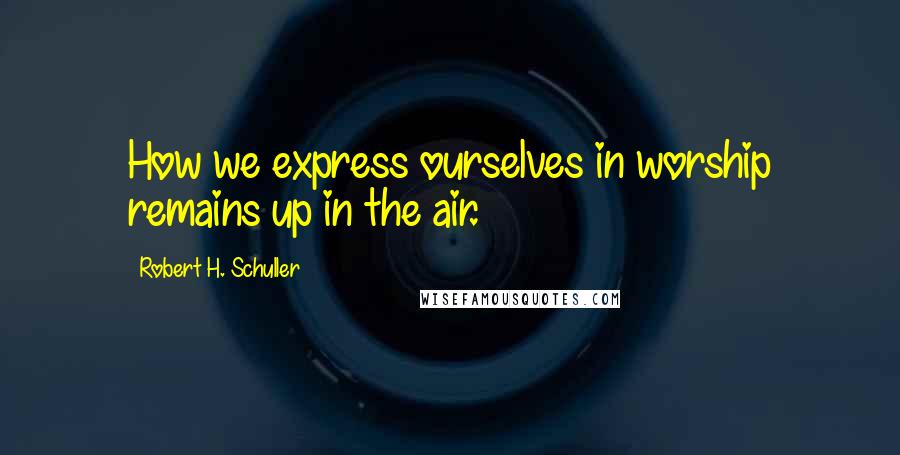 Robert H. Schuller Quotes: How we express ourselves in worship remains up in the air.