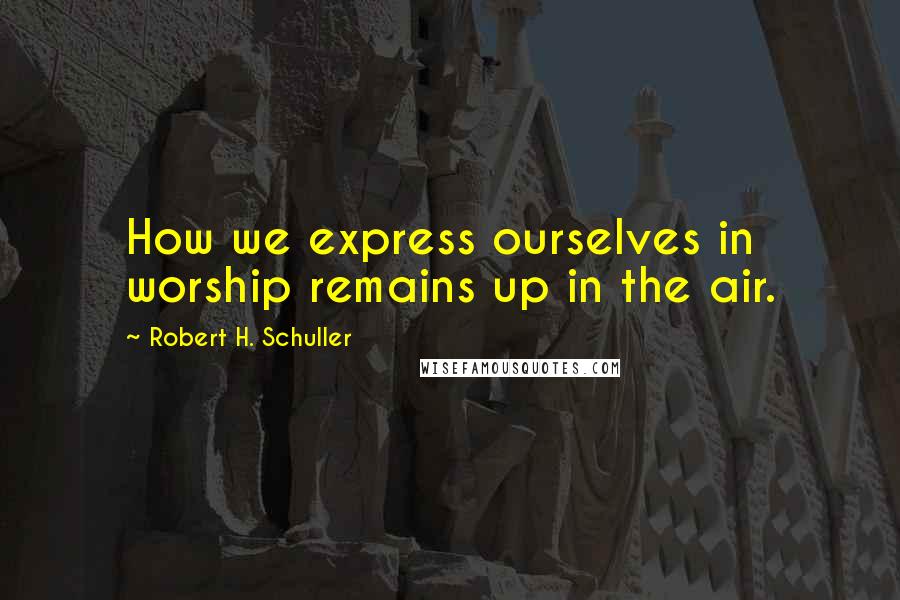 Robert H. Schuller Quotes: How we express ourselves in worship remains up in the air.