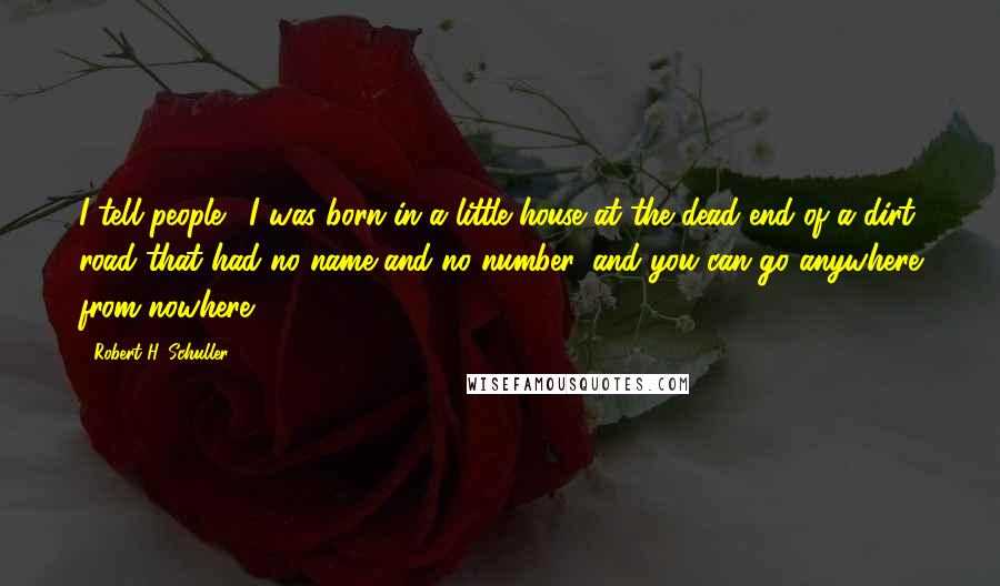 Robert H. Schuller Quotes: I tell people, 'I was born in a little house at the dead end of a dirt road that had no name and no number, and you can go anywhere from nowhere.'