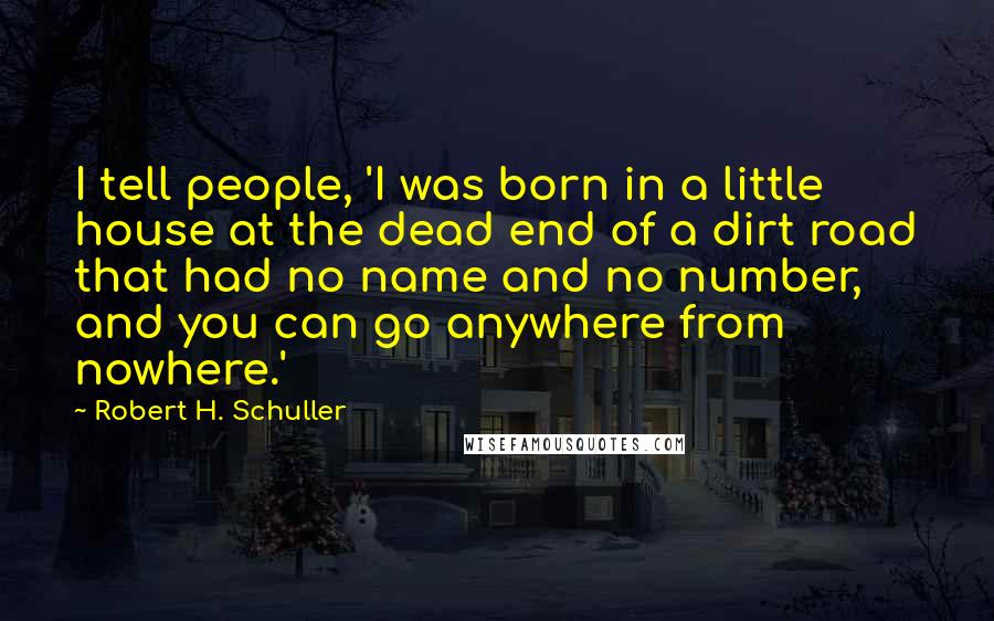 Robert H. Schuller Quotes: I tell people, 'I was born in a little house at the dead end of a dirt road that had no name and no number, and you can go anywhere from nowhere.'