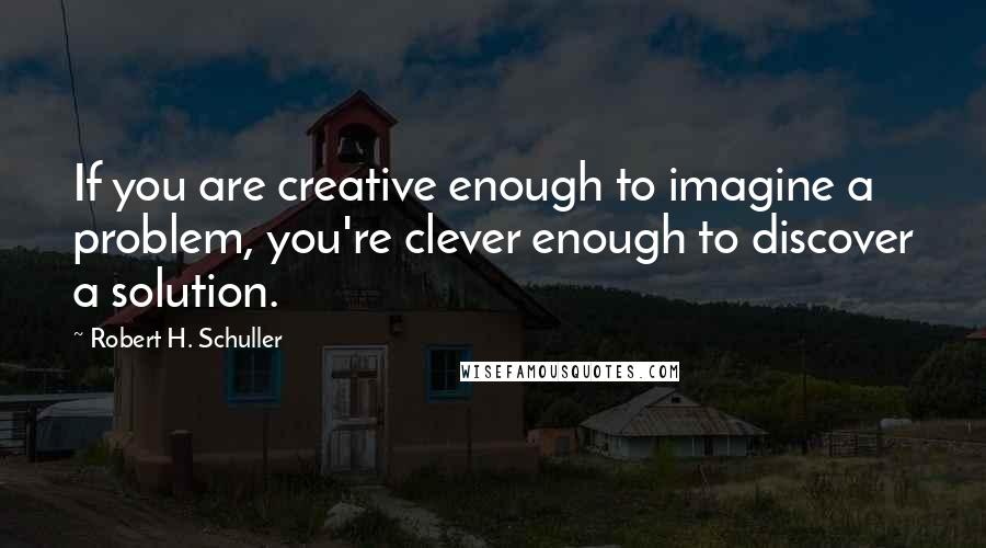 Robert H. Schuller Quotes: If you are creative enough to imagine a problem, you're clever enough to discover a solution.