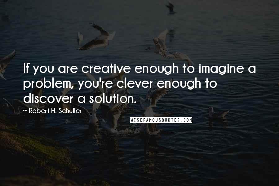 Robert H. Schuller Quotes: If you are creative enough to imagine a problem, you're clever enough to discover a solution.