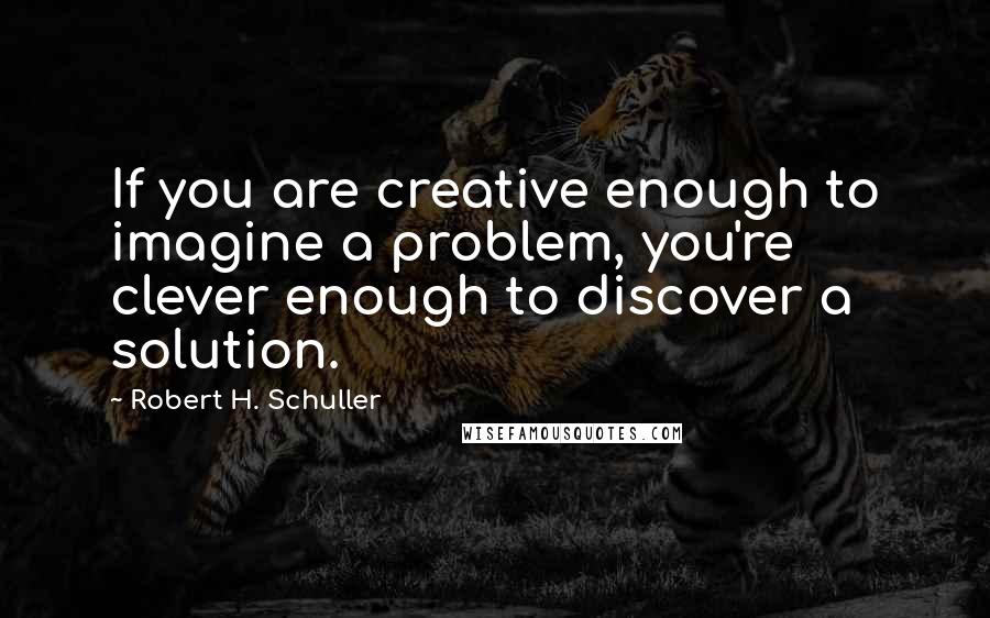 Robert H. Schuller Quotes: If you are creative enough to imagine a problem, you're clever enough to discover a solution.