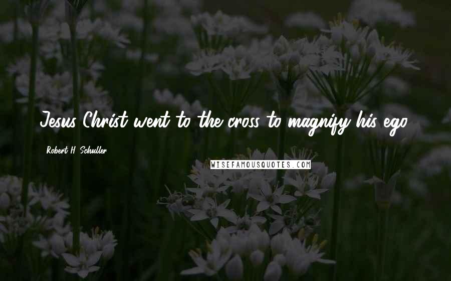 Robert H. Schuller Quotes: Jesus Christ went to the cross to magnify his ego.