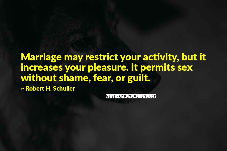 Robert H. Schuller Quotes: Marriage may restrict your activity, but it increases your pleasure. It permits sex without shame, fear, or guilt.