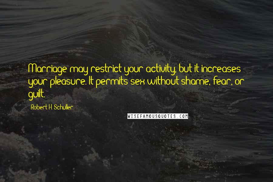 Robert H. Schuller Quotes: Marriage may restrict your activity, but it increases your pleasure. It permits sex without shame, fear, or guilt.