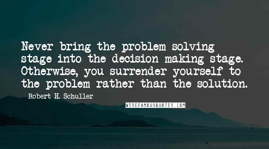 Robert H. Schuller Quotes: Never bring the problem solving stage into the decision making stage. Otherwise, you surrender yourself to the problem rather than the solution.