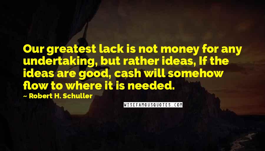Robert H. Schuller Quotes: Our greatest lack is not money for any undertaking, but rather ideas, If the ideas are good, cash will somehow flow to where it is needed.