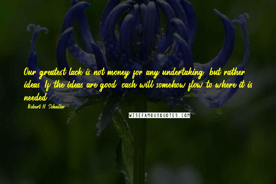 Robert H. Schuller Quotes: Our greatest lack is not money for any undertaking, but rather ideas, If the ideas are good, cash will somehow flow to where it is needed.
