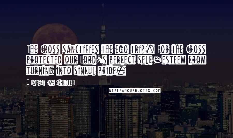 Robert H. Schuller Quotes: The Cross sanctifies the ego trip. For the Cross protected our Lord's perfect self-esteem from turning into sinful pride.