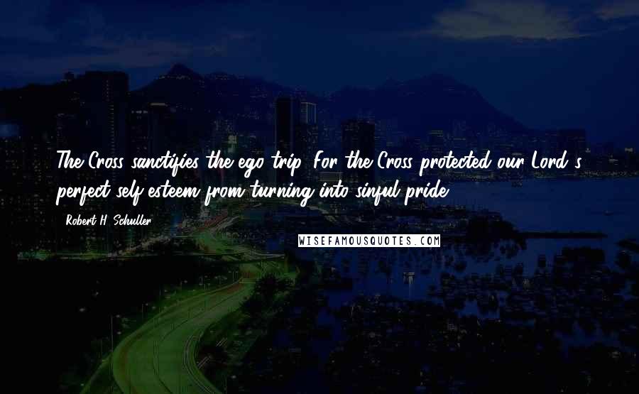 Robert H. Schuller Quotes: The Cross sanctifies the ego trip. For the Cross protected our Lord's perfect self-esteem from turning into sinful pride.