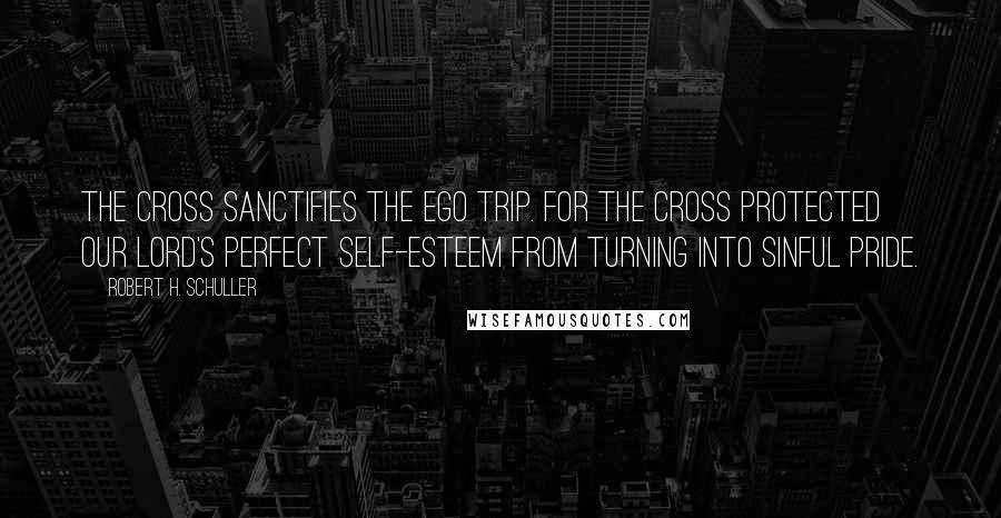 Robert H. Schuller Quotes: The Cross sanctifies the ego trip. For the Cross protected our Lord's perfect self-esteem from turning into sinful pride.