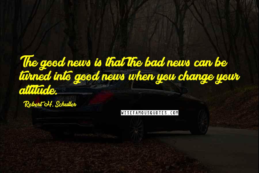 Robert H. Schuller Quotes: The good news is that the bad news can be turned into good news when you change your attitude.