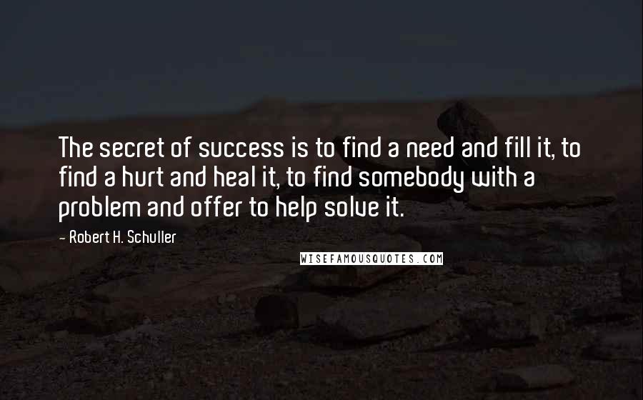 Robert H. Schuller Quotes: The secret of success is to find a need and fill it, to find a hurt and heal it, to find somebody with a problem and offer to help solve it.