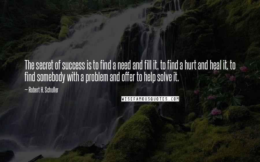 Robert H. Schuller Quotes: The secret of success is to find a need and fill it, to find a hurt and heal it, to find somebody with a problem and offer to help solve it.