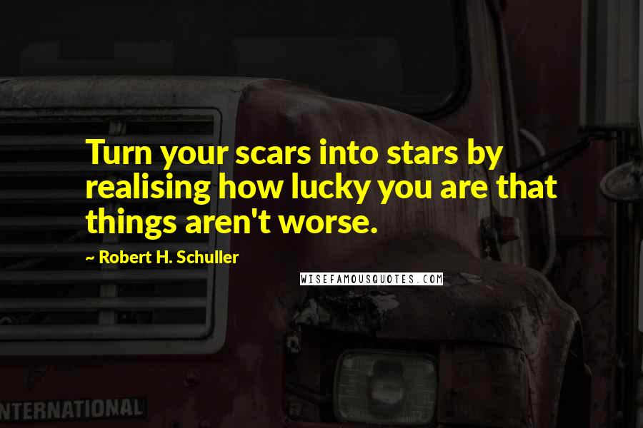 Robert H. Schuller Quotes: Turn your scars into stars by realising how lucky you are that things aren't worse.