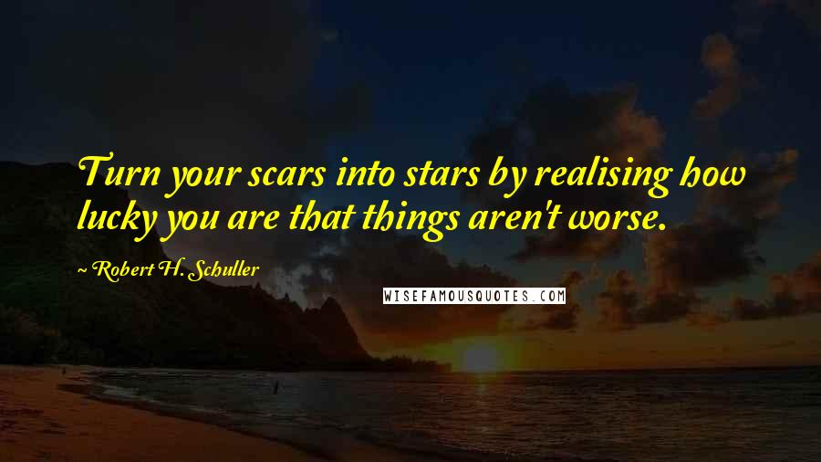 Robert H. Schuller Quotes: Turn your scars into stars by realising how lucky you are that things aren't worse.