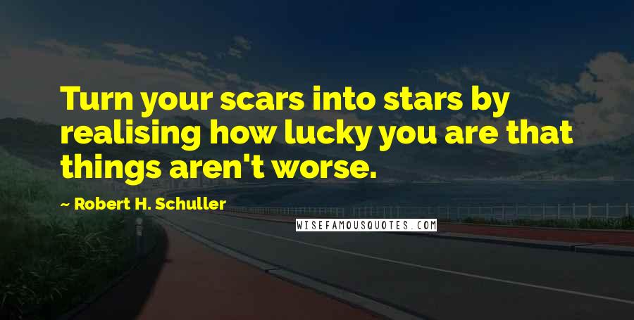 Robert H. Schuller Quotes: Turn your scars into stars by realising how lucky you are that things aren't worse.