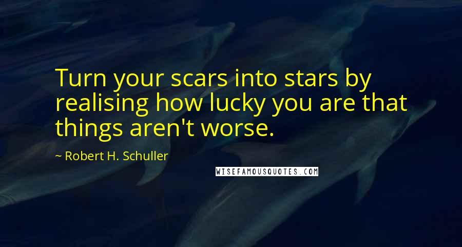 Robert H. Schuller Quotes: Turn your scars into stars by realising how lucky you are that things aren't worse.