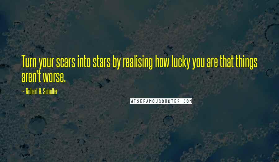 Robert H. Schuller Quotes: Turn your scars into stars by realising how lucky you are that things aren't worse.