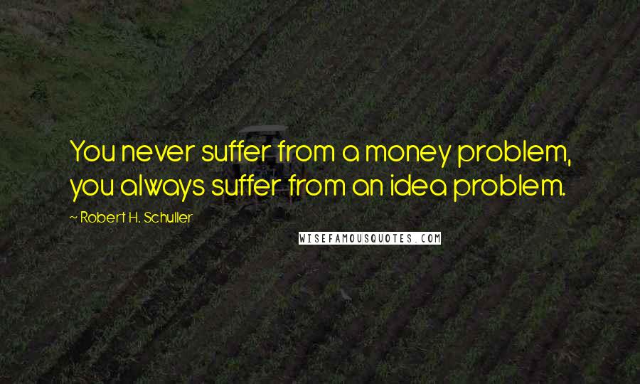 Robert H. Schuller Quotes: You never suffer from a money problem, you always suffer from an idea problem.