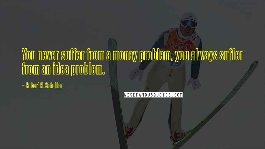 Robert H. Schuller Quotes: You never suffer from a money problem, you always suffer from an idea problem.