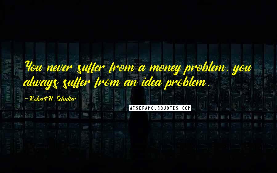 Robert H. Schuller Quotes: You never suffer from a money problem, you always suffer from an idea problem.