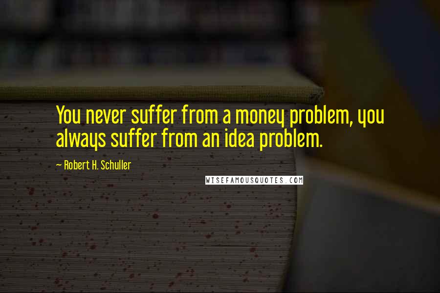 Robert H. Schuller Quotes: You never suffer from a money problem, you always suffer from an idea problem.