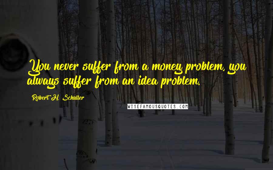 Robert H. Schuller Quotes: You never suffer from a money problem, you always suffer from an idea problem.