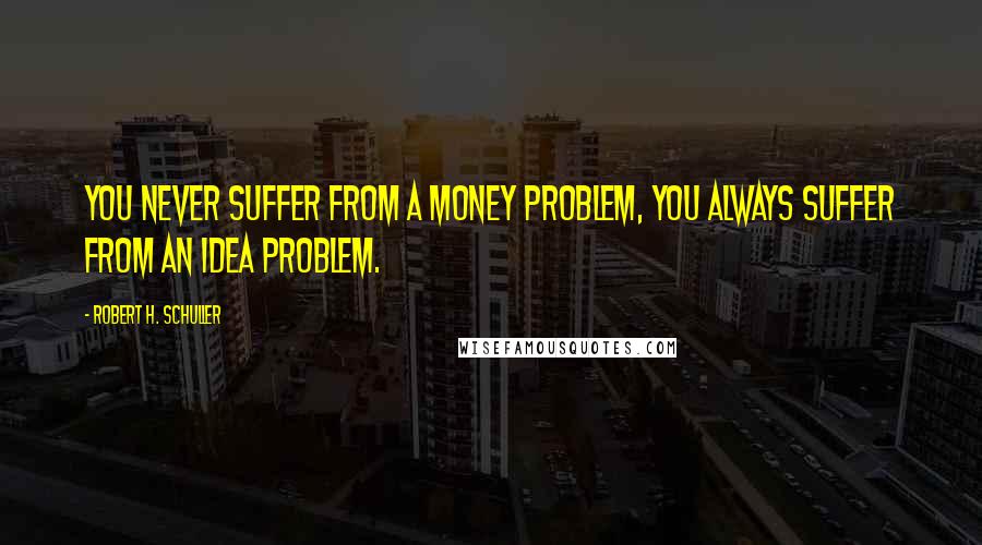 Robert H. Schuller Quotes: You never suffer from a money problem, you always suffer from an idea problem.