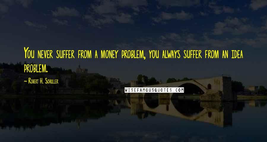 Robert H. Schuller Quotes: You never suffer from a money problem, you always suffer from an idea problem.